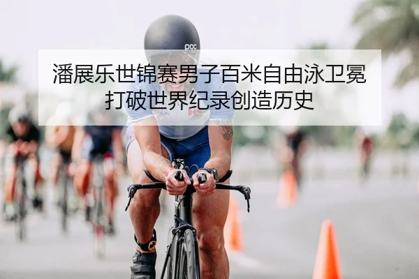 潘展乐世锦赛男子百米自由泳卫冕 打破世界纪录创造历史